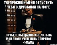 ты просишь меня отпустить тебя с друзьями на море но ты не обещаешь отвечать на мои звонки и не пить спиртное ©мама