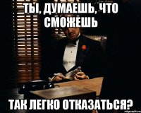 ты, думаешь, что сможешь так легко отказаться?