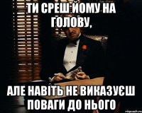 ти среш йому на голову, але навіть не виказуєш поваги до нього