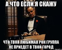 а что если я скажу что твоя любимая рок группа не приедет в твой город