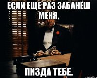 если еще раз забанёш меня, пизда тебе.