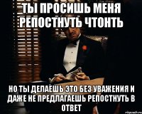 ты просишь меня репостнуть чтонть но ты делаешь это без уважения и даже не предлагаешь репостнуть в ответ