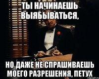 ты начинаешь выябываться, но даже не спрашиваешь моего разрешения, петух