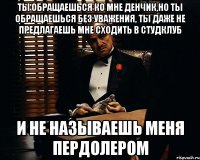 ты обращаешься ко мне денчик,но ты обращаешься без уважения, ты даже не предлагаешь мне сходить в студклуб и не называешь меня пердолером