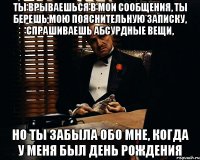 ты врываешься в мои сообщения, ты берешь мою пояснительную записку, спрашиваешь абсурдные вещи, но ты забыла обо мне, когда у меня был день рождения