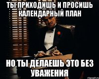 ты приходишь и просишь календарный план но ты делаешь это без уважения