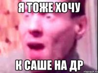 я тоже хочу к саше на др