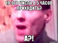 19-ого числа в 5 часов приходить? а?!