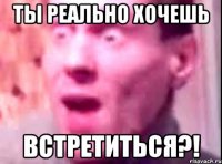 ты реально хочешь встретиться?!