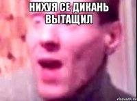 нихуя се дикань вытащил 