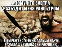 а тому, кто завтра разбудит меня рано утром я вырежу ноги, руки, пальцы нахуй рахъебашу кувалдой и расчленю