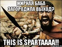 жирная баба загородила выход? this is spartaaaa!!