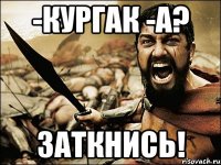 -кургак -а? заткнись!