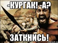 -кургак! -а? заткнись!