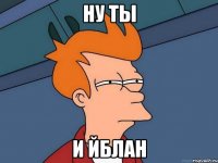 ну ты и йблан