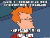 вы знаета что я визунчик у меня всё хорошо что у ме! чо чо чо заааа нах кир разбил мою машину!