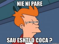 nie ni pare sau eshti o coca ?