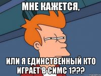 мне кажется, или я единственный кто играет в симс 1???