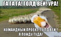 га га га! голд вей! ура! командный проект! голд вей ! я пойду туда!