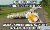 а что это вы тут делаете?скучаете??? давай с нами в голд вэй,денежку зарабатывать скорей!!!