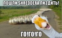 пошли shreddera пиздить! го!го!го