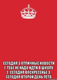  сегодня 3 отличные новости 1. тебе не надо идти в школу 2. сегодня воскресенье 3. сегодня второй день лета