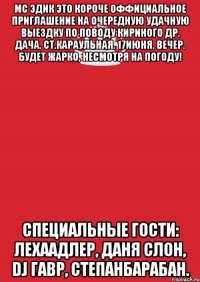 мс эдик это короче оффициальное приглашение на очередную удачную выездку по поводу кириного др. дача. ст.караульная. 17июня. вечер. будет жарко, несмотря на погоду! специальные гости: лехаадлер, даня слон, dj гавр, степанбарабан.