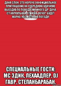 даня слон. это короче оффициальное приглашение на очередную удачную выездку по поводу кириного др. дача. ст.караульная. 17июня. вечер. будет жарко, несмотря на погоду! специальные гости: мс эдик, лехаадлер, dj гавр, степанбарабан.