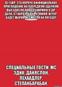 dj гавр. это короче оффициальное приглашение на очередную удачную выездку по поводу кириного др. дача. ст.караульная. 17июня. вечер. будет жарко, несмотря на погоду! специальные гости: мс эдик, даняслон, лехаадлер, степанбарабан.