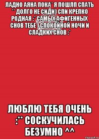 ладно аяна пока* я пошлп спать ** долго не сиди) спи крепко родная :* самых афигенных снов тебе ) спокойной ночи и сладких снов :* люблю тебя очень :** соскучилась безумно ^^