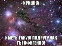 иришка иметь такую подругу как ты офигенно!