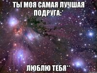 ты моя самая лучшая подруга:* люблю тебя**