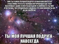 вик ты самая лучшая подруга в моей жизни.я так счастлива что есть человек который всегда тебя выслушает.даже если я буду в чем то виновата ты мне отвечаешь "все правильно сделала.это они виноваты во всем сволочи" ты моя лучшая подруга - навсегда