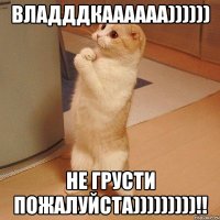 владддкаааааа)))))) не грусти пожалуйста)))))))))!!