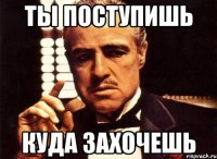 ты поступишь куда захочешь