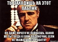 ты заходишь на этот паблик но даже ничего не лайкаешь, какой же ты тогда к хуям подписчик, если не уважаешь его работу?