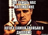 ты учишь нас математике хотя у самой тройбан в дипломе