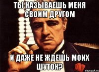 ты называешь меня своим другом и даже не ждешь моих шуток?