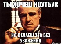 ты хочеш ноутбук но делаеш это без уважения