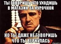 ты говоришь что уходишь в магазин за курочкой но ты даже не говоришь что ты вернулась