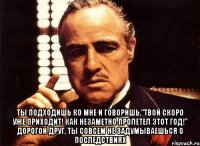  ты подходишь ко мне и говоришь,"твой скоро уже приходит! как незаметно пролетел этот год!" дорогой друг, ты совсем не задумываешься о последствиях