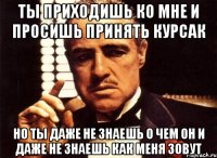 ты приходишь ко мне и просишь принять курсак но ты даже не знаешь о чем он и даже не знаешь как меня зовут