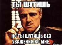 ты шутишь но ты шутишь без уважения ко мне.