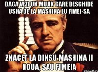 daca vezi un mujik care deschide usha de la mashina lu fimei-sa znacet la dinsu mashina ii noua, sau fimeia