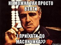 не можна так просто взяти і приїхати до масянчика??