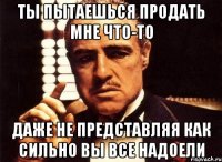 ты пытаешься продать мне что-то даже не представляя как сильно вы все надоели