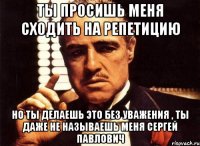 ты просишь меня сходить на репетицию но ты делаешь это без уважения , ты даже не называешь меня сергей павлович