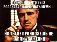 ты хочешь что бы я россказал как делать мемы... но ты не проявляешь не капли уважения