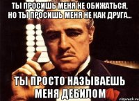 ты просишь меня не обижаться, но ты просишь меня не как друга... ты просто называешь меня дебилом