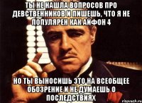 ты не нашла вопросов про девственников и пишешь, что я не популярен как айфон 4 но ты выносишь это на всеобщее обозрение и не думаешь о последствиях